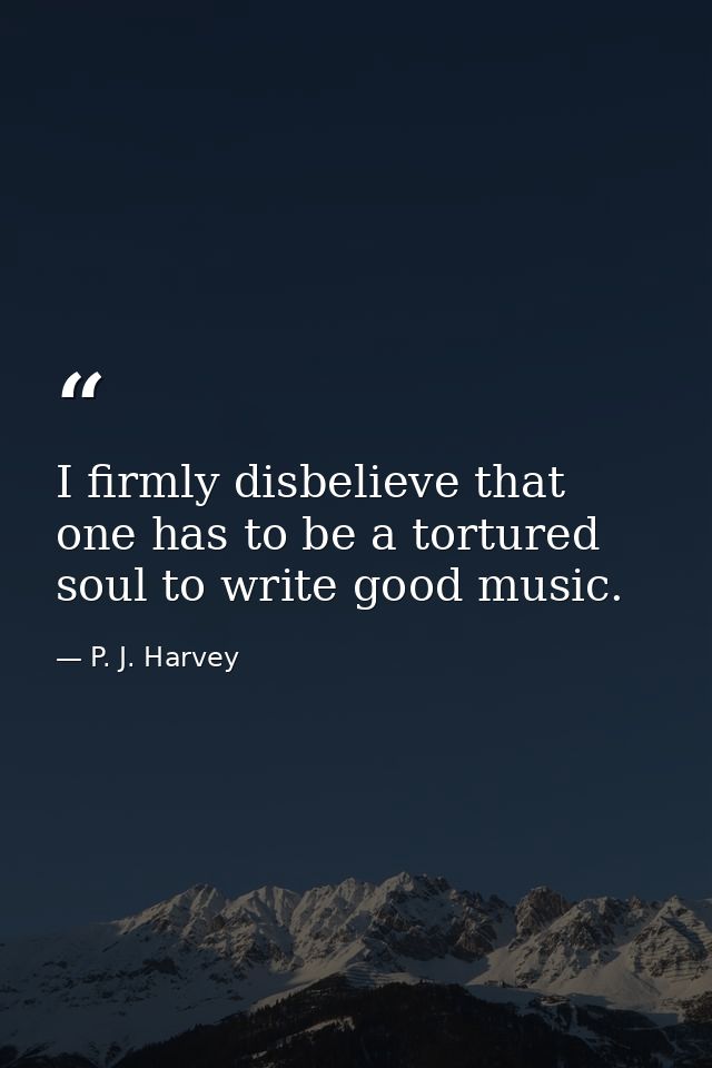 I firmly disbelieve that one has to be a tortured soul to write good music. — P. J. Harvey
