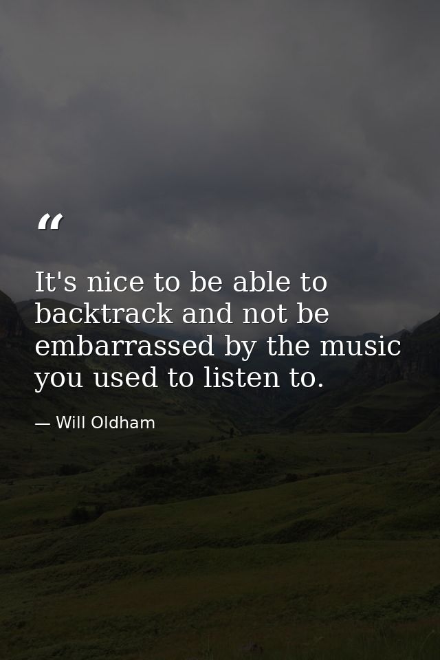 It's nice to be able to backtrack and not be embarrassed by the music you used to listen to. — Will Oldham