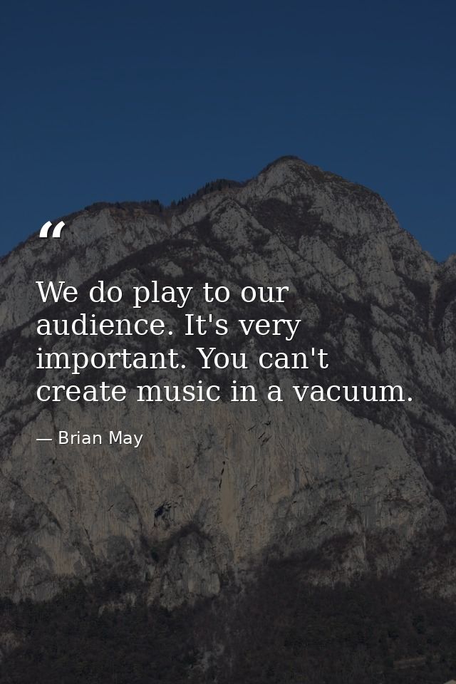 We do play to our audience. It's very important. You can't create music in a vacuum. — Brian May