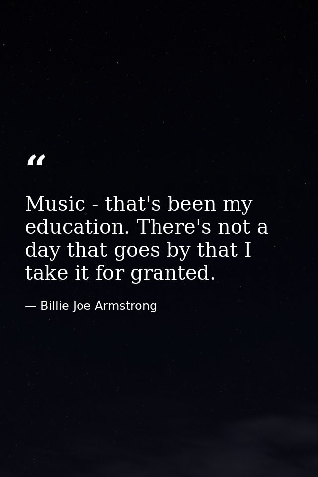 Music - that's been my education. There's not a day that goes by that I take it for granted. — Billie Joe Armstrong