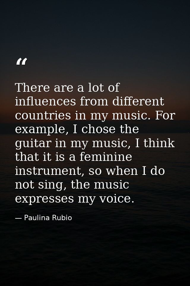 There are a lot of influences from different countries in my music. For example, I chose the guitar in my music, I think — Paulina Rubio