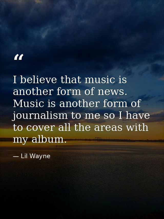 I believe that music is another form of news. Music is another form of journalism to me so I have to cover all the areas — Lil Wayne