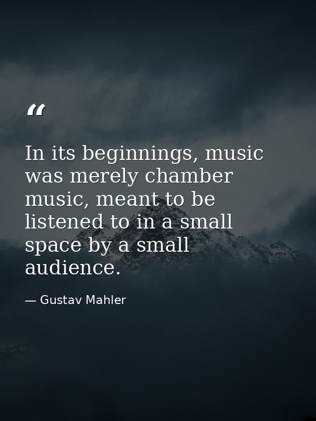 In its beginnings, music was merely chamber music, meant to be listened to in a small space by a small audience. — Gustav Mahler