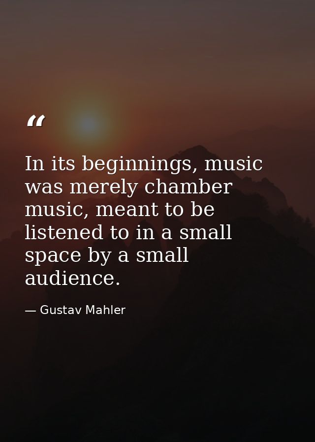 In its beginnings, music was merely chamber music, meant to be listened to in a small space by a small audience. — Gustav Mahler