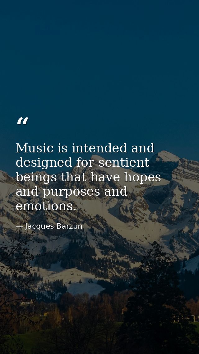 Music is intended and designed for sentient beings that have hopes and purposes and emotions. — Jacques Barzun