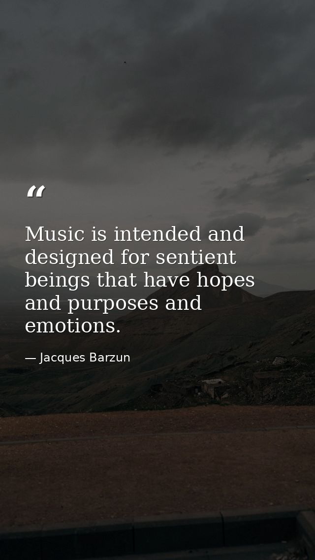 Music is intended and designed for sentient beings that have hopes and purposes and emotions. — Jacques Barzun