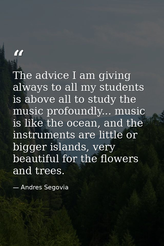 The advice I am giving always to all my students is above all to study the music profoundly... music is like the ocean,  — Andres Segovia