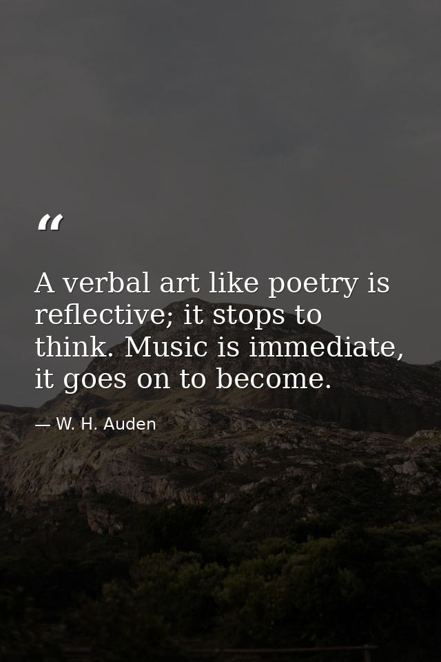 A verbal art like poetry is reflective; it stops to think. Music is immediate, it goes on to become. — W. H. Auden