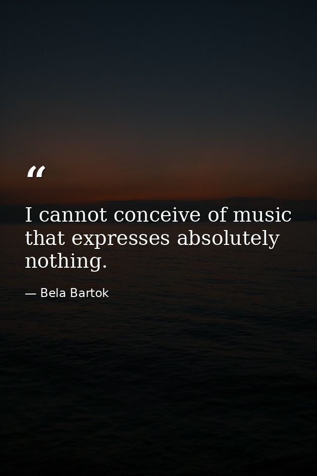 I cannot conceive of music that expresses absolutely nothing. — Bela Bartok
