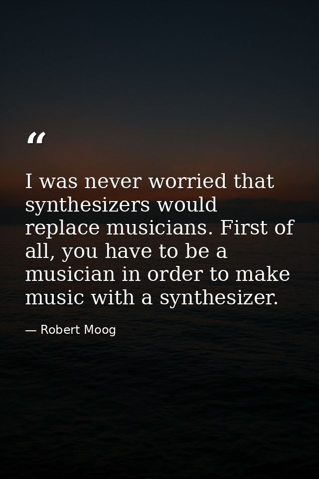 I was never worried that synthesizers would replace musicians. First of all, you have to be a musician in order to make  — Robert Moog