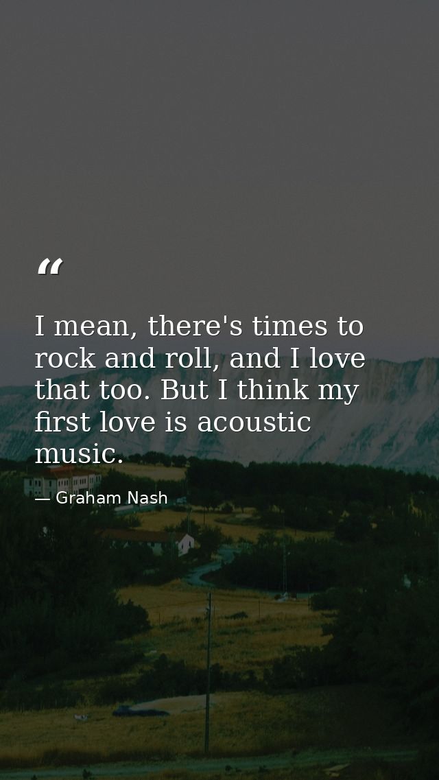 I mean, there's times to rock and roll, and I love that too. But I think my first love is acoustic music. — Graham Nash