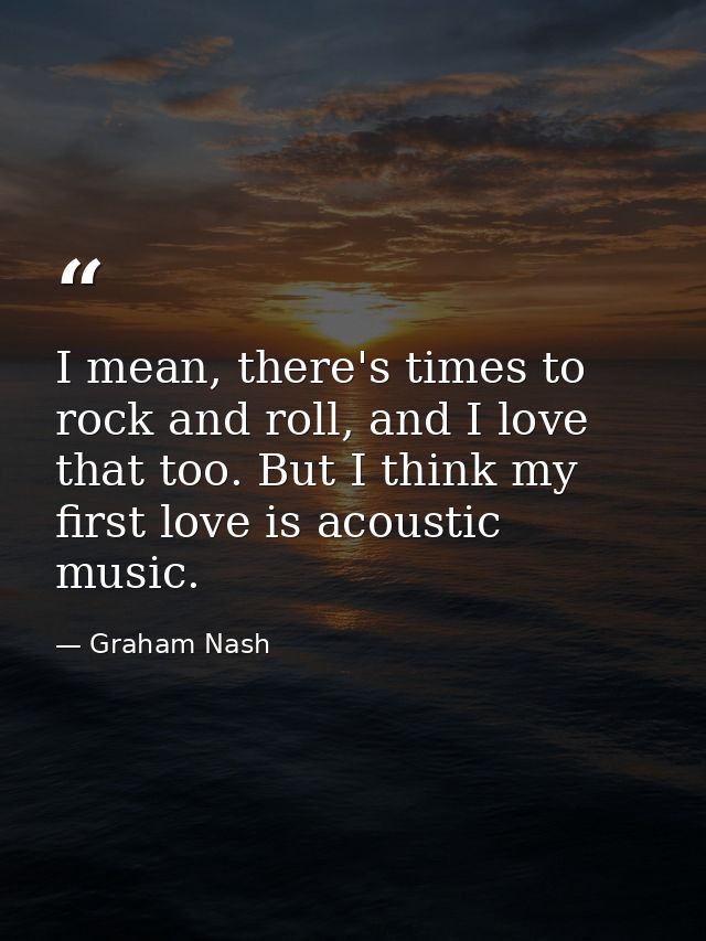 I mean, there's times to rock and roll, and I love that too. But I think my first love is acoustic music. — Graham Nash
