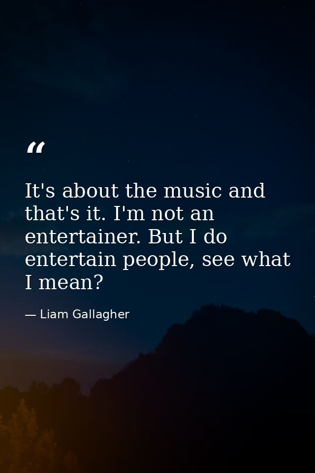 It's about the music and that's it. I'm not an entertainer. But I do entertain people, see what I mean? — Liam Gallagher