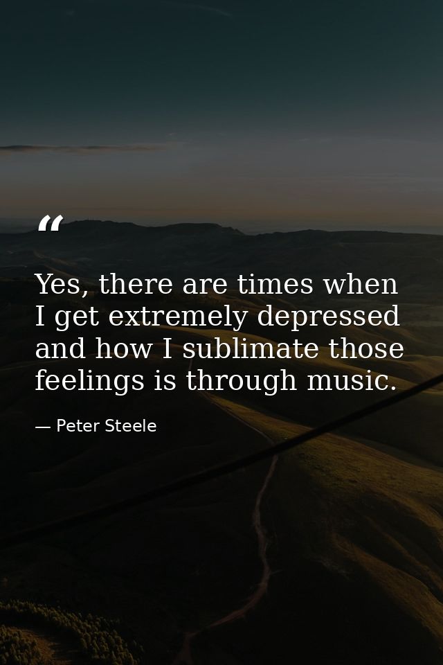 Yes, there are times when I get extremely depressed and how I sublimate those feelings is through music. — Peter Steele