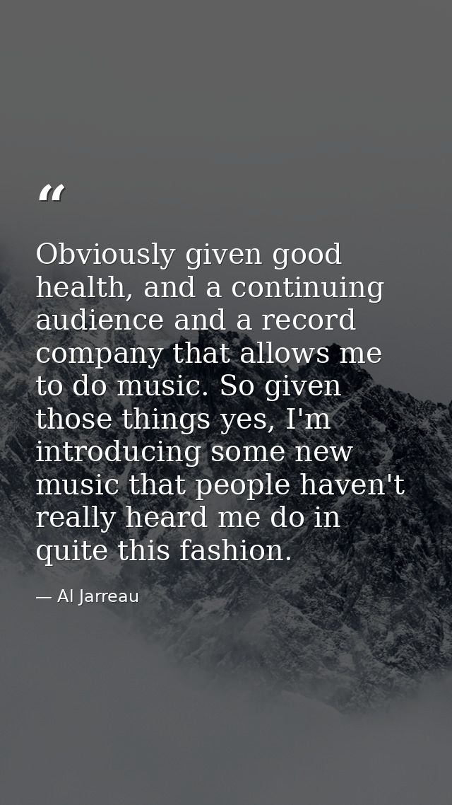 Obviously given good health, and a continuing audience and a record company that allows me to do music. So given those t — Al Jarreau