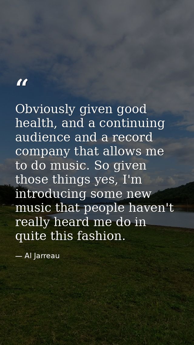 Obviously given good health, and a continuing audience and a record company that allows me to do music. So given those t — Al Jarreau