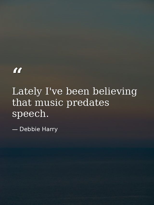 Lately I've been believing that music predates speech. — Debbie Harry