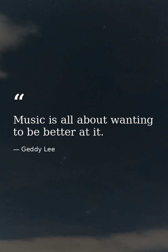 Music is all about wanting to be better at it. — Geddy Lee