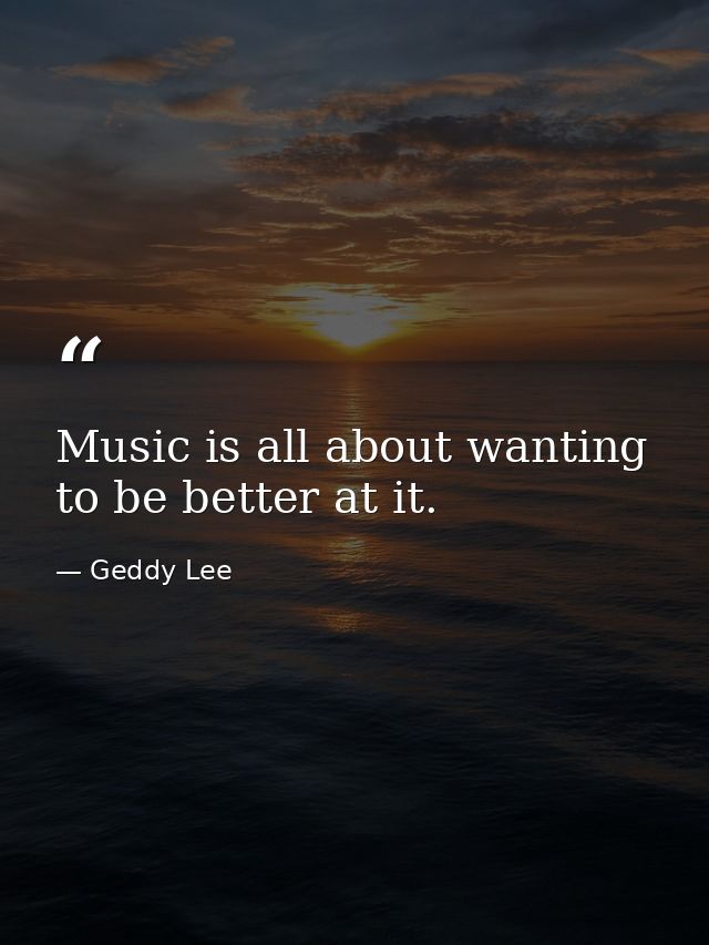 Music is all about wanting to be better at it. — Geddy Lee