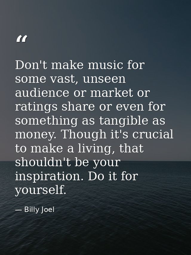Don't make music for some vast, unseen audience or market or ratings share or even for something as tangible as money. T — Billy Joel