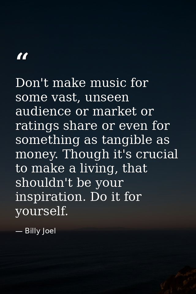 Don't make music for some vast, unseen audience or market or ratings share or even for something as tangible as money. T — Billy Joel