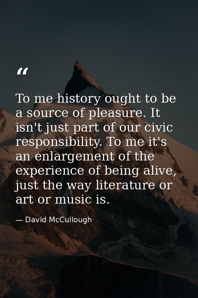 To me history ought to be a source of pleasure. It isn't just part of our civic responsibility. To me it's an enlargemen — David McCullough