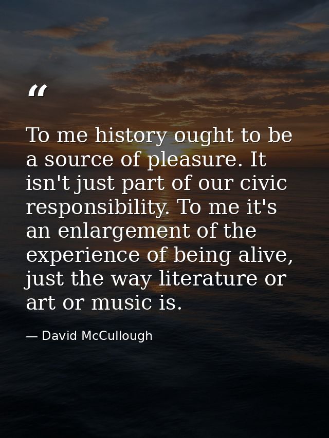 To me history ought to be a source of pleasure. It isn't just part of our civic responsibility. To me it's an enlargemen — David McCullough
