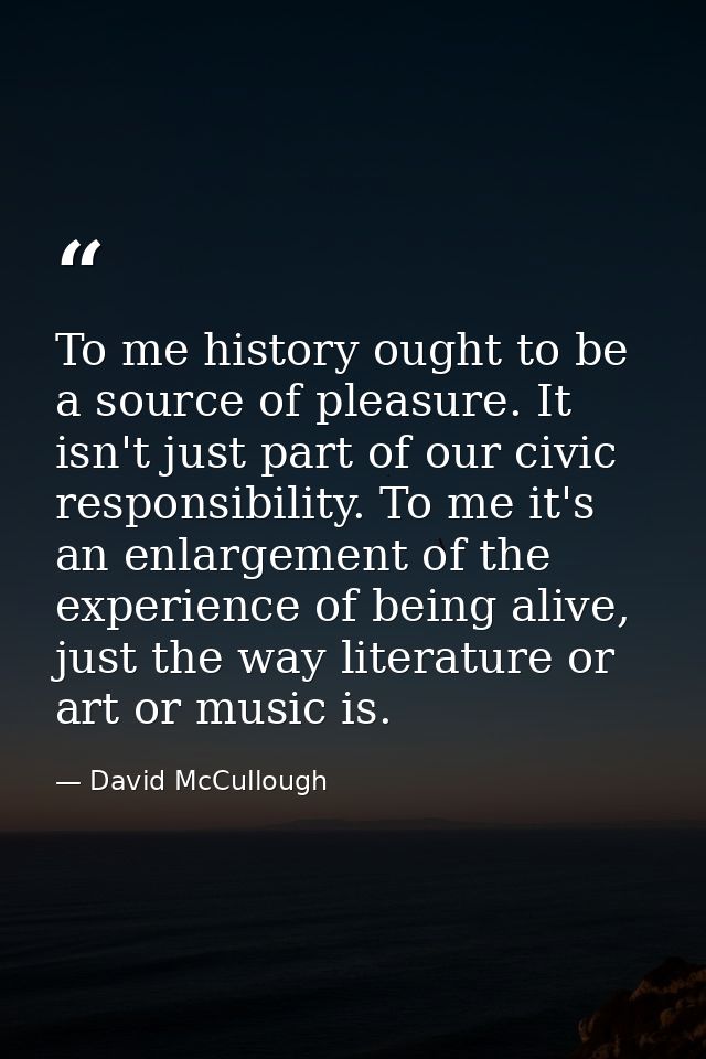 To me history ought to be a source of pleasure. It isn't just part of our civic responsibility. To me it's an enlargemen — David McCullough