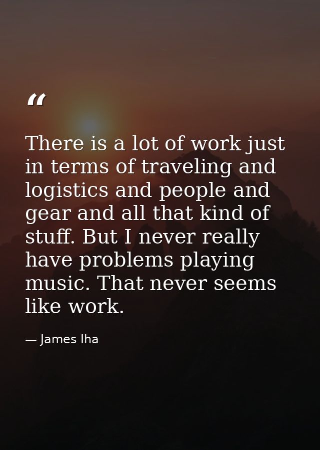 There is a lot of work just in terms of traveling and logistics and people and gear and all that kind of stuff. But I ne — James Iha