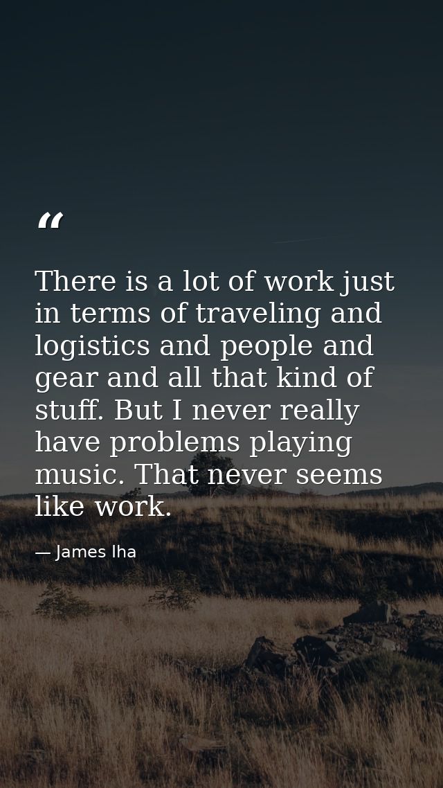 There is a lot of work just in terms of traveling and logistics and people and gear and all that kind of stuff. But I ne — James Iha