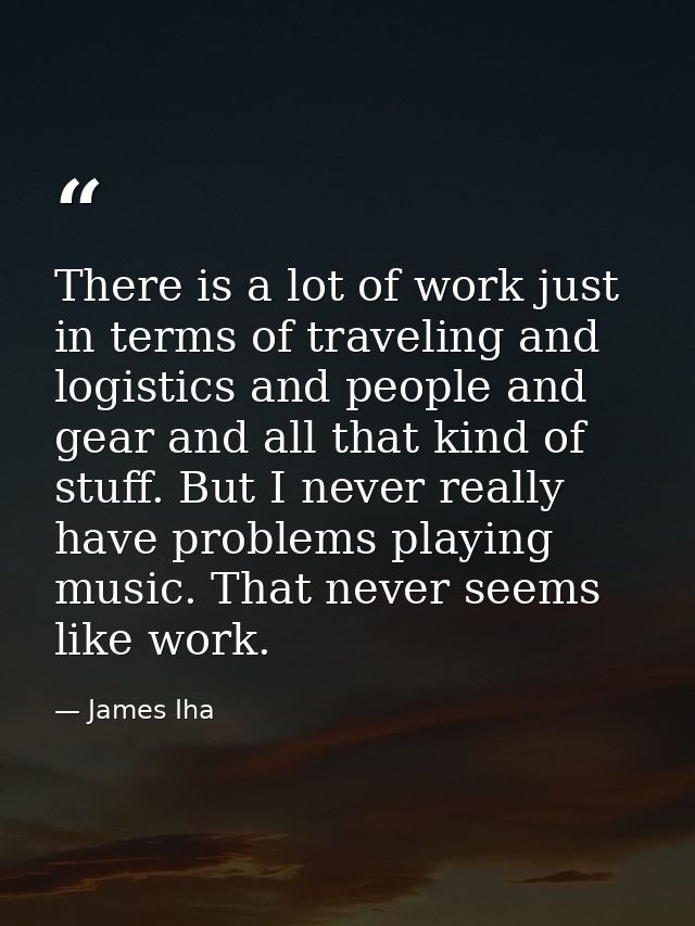 There is a lot of work just in terms of traveling and logistics and people and gear and all that kind of stuff. But I ne — James Iha