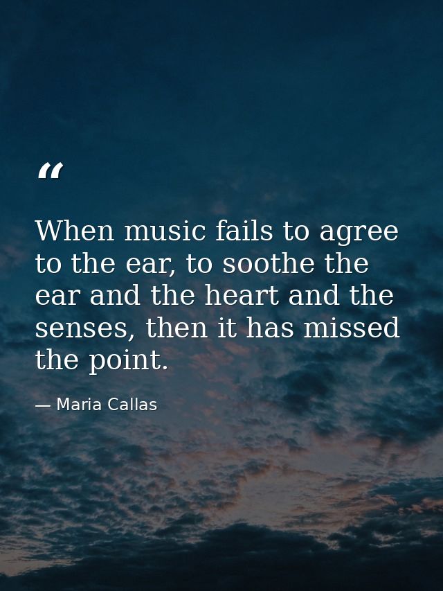 When music fails to agree to the ear, to soothe the ear and the heart and the senses, then it has missed the point. — Maria Callas