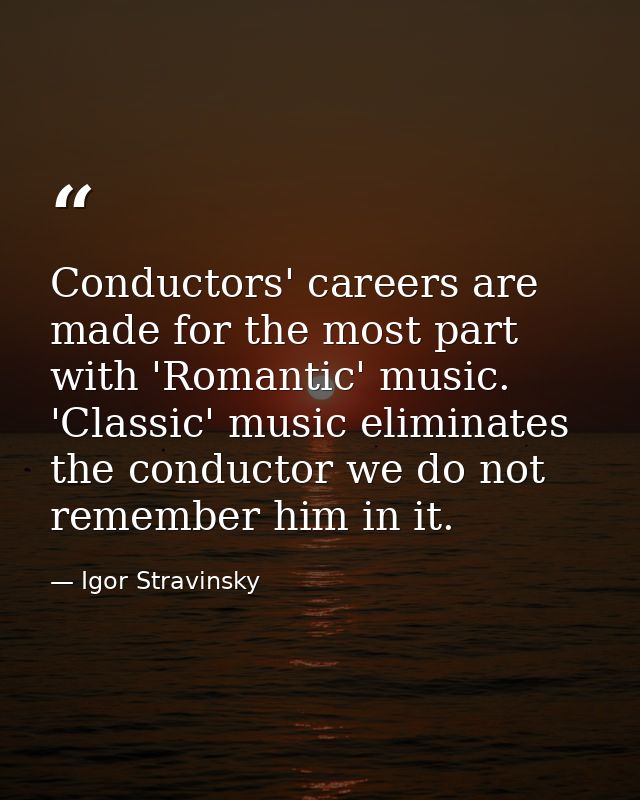 Conductors' careers are made for the most part with 'Romantic' music. 'Classic' music eliminates the conductor we do not — Igor Stravinsky