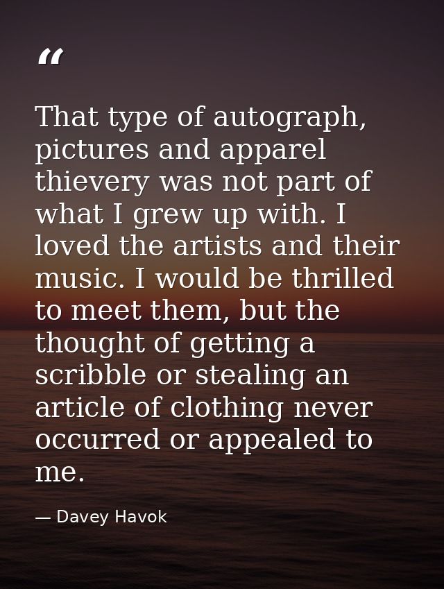 That type of autograph, pictures and apparel thievery was not part of what I grew up with. I loved the artists and their — Davey Havok