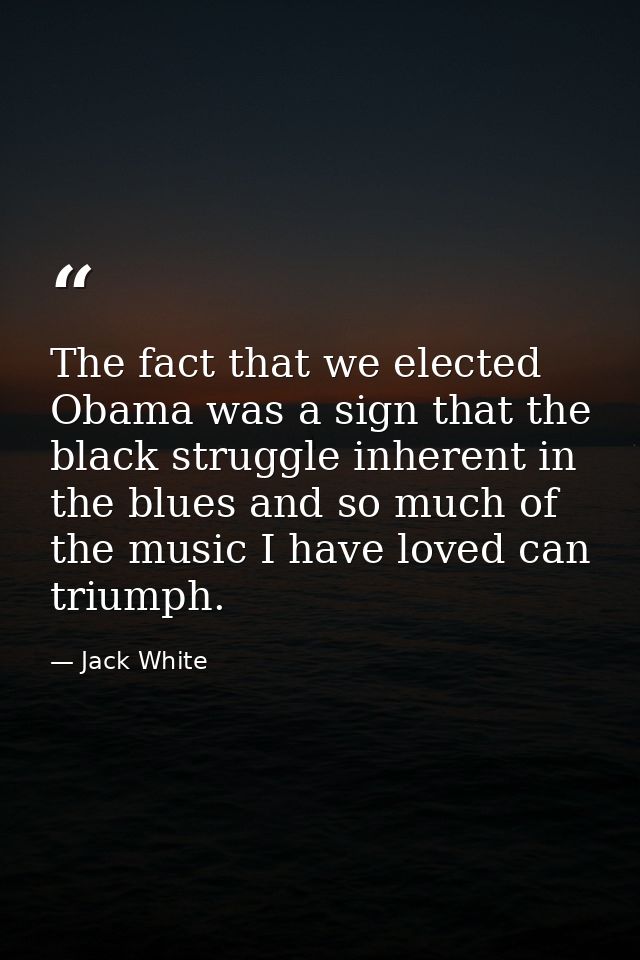 The fact that we elected Obama was a sign that the black struggle inherent in the blues and so much of the music I have  — Jack White