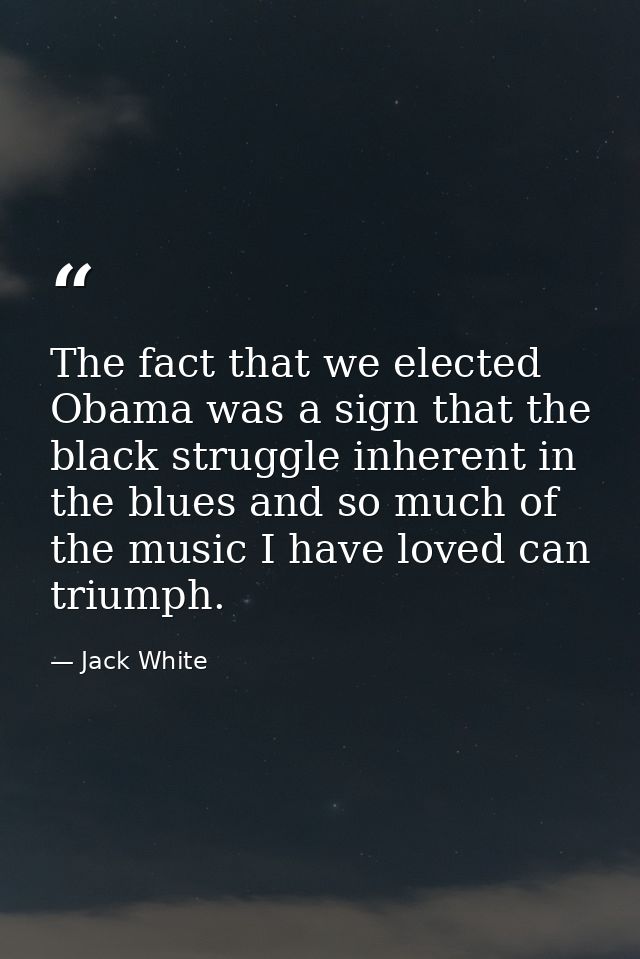 The fact that we elected Obama was a sign that the black struggle inherent in the blues and so much of the music I have  — Jack White