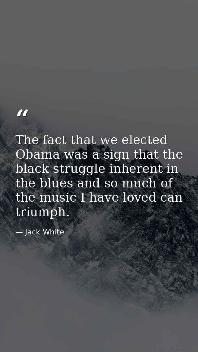 The fact that we elected Obama was a sign that the black struggle inherent in the blues and so much of the music I have  — Jack White