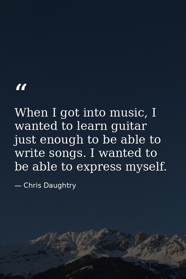 When I got into music, I wanted to learn guitar just enough to be able to write songs. I wanted to be able to express my — Chris Daughtry