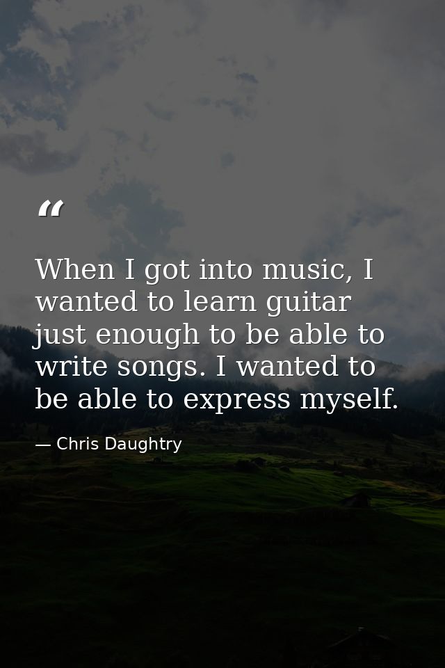 When I got into music, I wanted to learn guitar just enough to be able to write songs. I wanted to be able to express my — Chris Daughtry