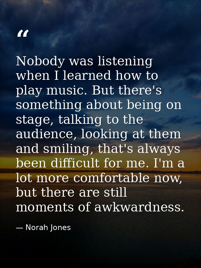 Nobody was listening when I learned how to play music. But there's something about being on stage, talking to the audien — Norah Jones