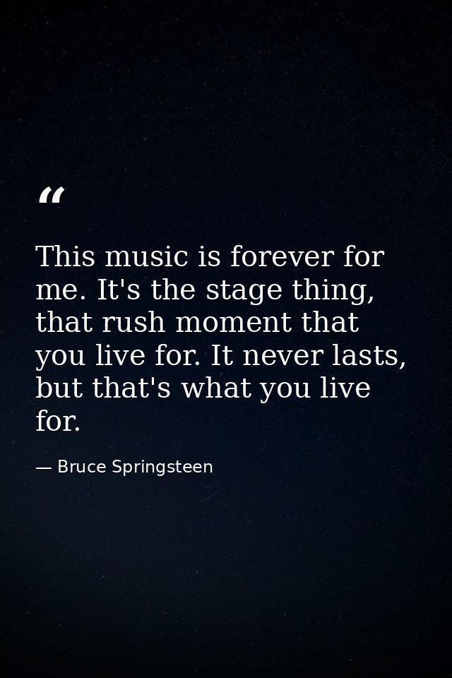 This music is forever for me. It's the stage thing, that rush moment that you live for. It never lasts, but that's what  — Bruce Springsteen