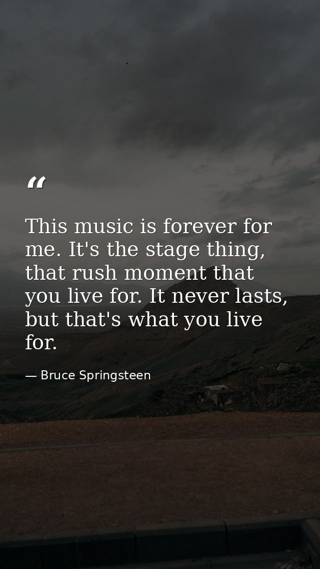 This music is forever for me. It's the stage thing, that rush moment that you live for. It never lasts, but that's what  — Bruce Springsteen