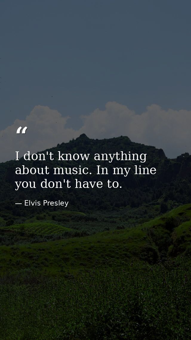 I don't know anything about music. In my line you don't have to. — Elvis Presley