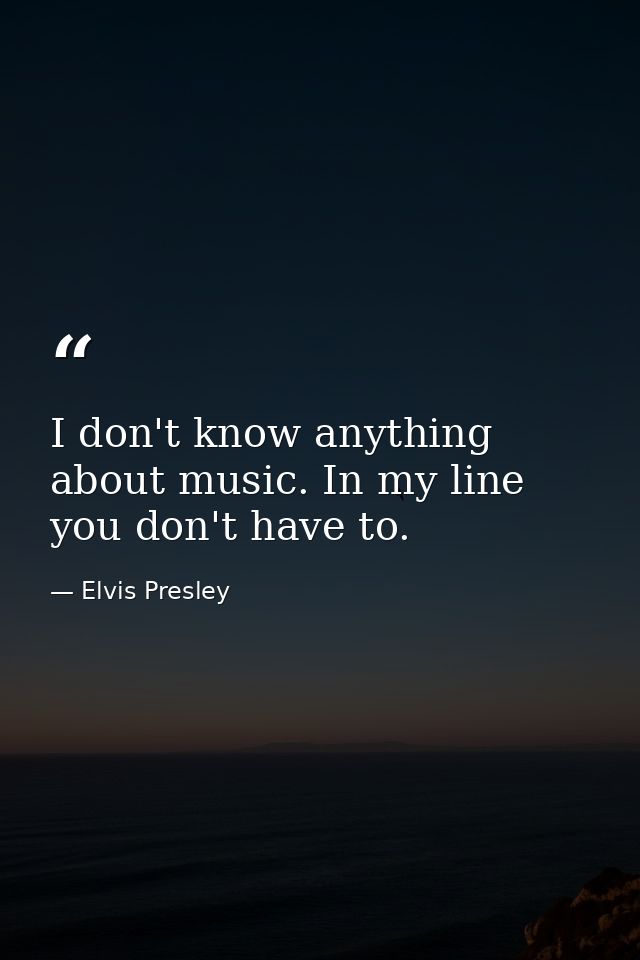 I don't know anything about music. In my line you don't have to. — Elvis Presley