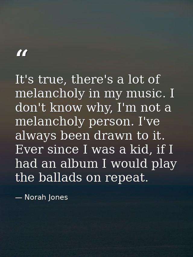 It's true, there's a lot of melancholy in my music. I don't know why, I'm not a melancholy person. I've always been draw — Norah Jones