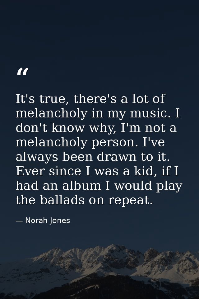 It's true, there's a lot of melancholy in my music. I don't know why, I'm not a melancholy person. I've always been draw — Norah Jones