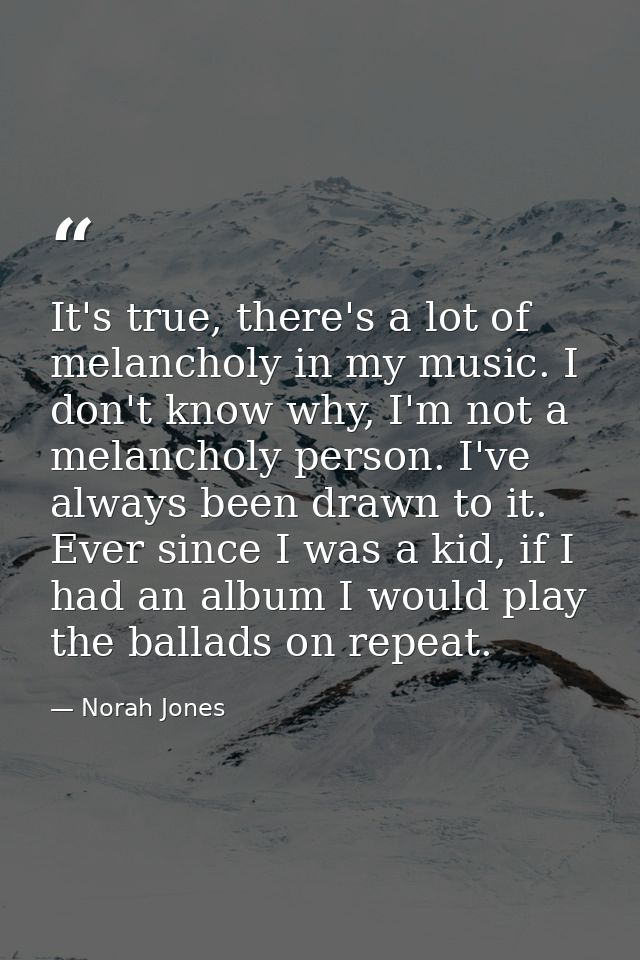 It's true, there's a lot of melancholy in my music. I don't know why, I'm not a melancholy person. I've always been draw — Norah Jones