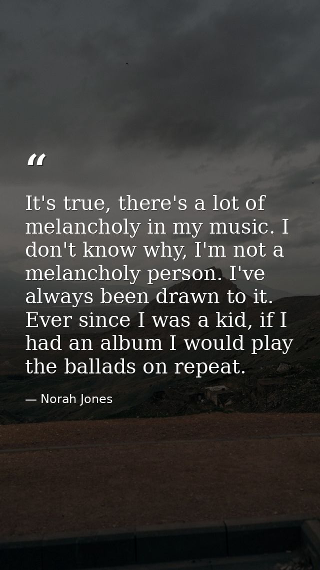 It's true, there's a lot of melancholy in my music. I don't know why, I'm not a melancholy person. I've always been draw — Norah Jones