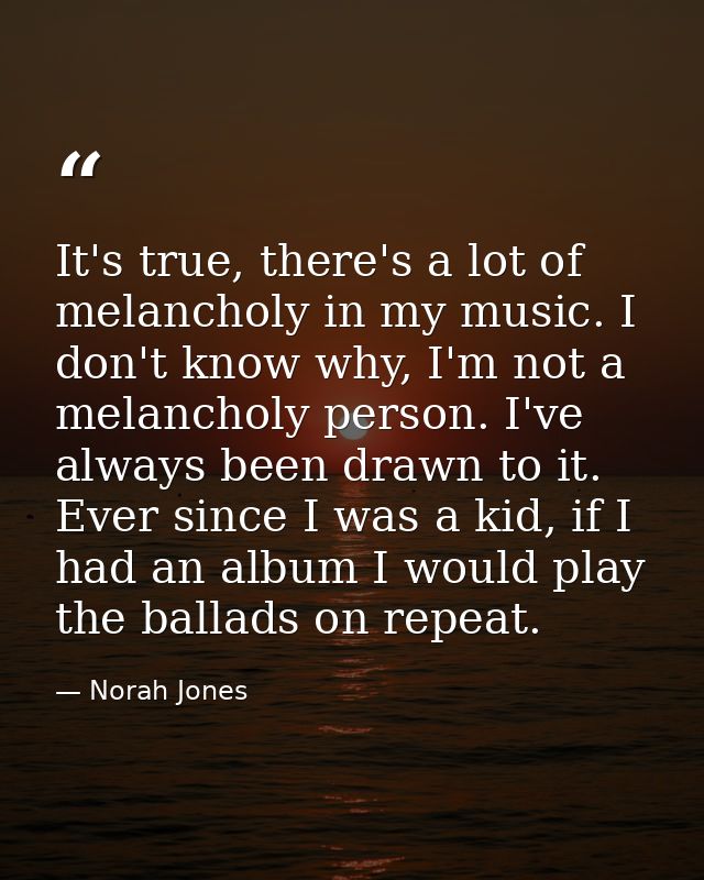 It's true, there's a lot of melancholy in my music. I don't know why, I'm not a melancholy person. I've always been draw — Norah Jones