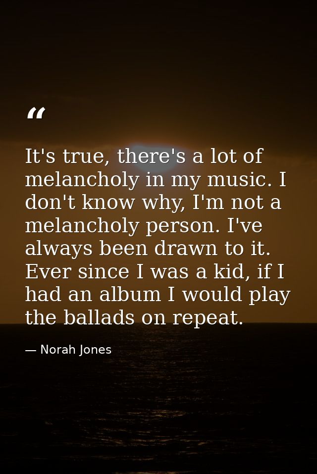 It's true, there's a lot of melancholy in my music. I don't know why, I'm not a melancholy person. I've always been draw — Norah Jones